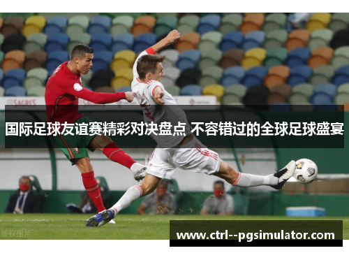 国际足球友谊赛精彩对决盘点 不容错过的全球足球盛宴 国际足球友谊赛精彩对决盘点 不容错过的全球足球盛宴