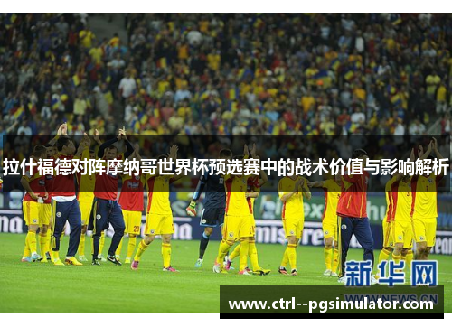 拉什福德对阵摩纳哥世界杯预选赛中的战术价值与影响解析 拉什福德对阵摩纳哥世界杯预选赛中的战术价值与影响解析