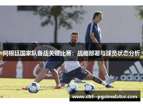 阿根廷国家队备战关键比赛:战略部署与球员状态分析 阿根廷国家队备战关键比赛:战略部署与球员状态分析