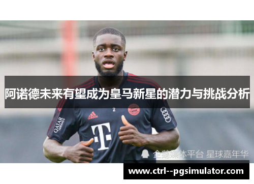 阿诺德未来有望成为皇马新星的潜力与挑战分析
