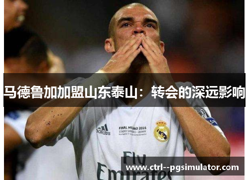 马德鲁加加盟山东泰山:转会的深远影响 马德鲁加加盟山东泰山:转会的深远影响