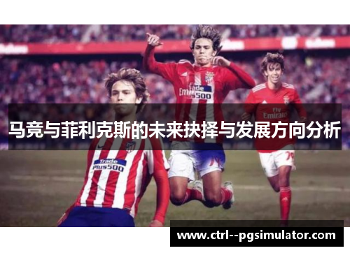 马竞与菲利克斯的未来抉择与发展方向分析