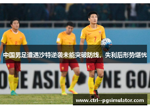 中国男足遭遇沙特逆袭未能突破防线,失利后形势堪忧 中国男足遭遇沙特逆袭未能突破防线,失利后形势堪忧