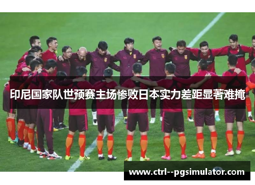 印尼国家队世预赛主场惨败日本实力差距显著难掩