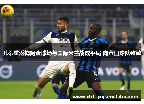 孔蒂重返梅阿查球场与国际米兰战成平局 向昔日球队致敬 孔蒂重返梅阿查球场与国际米兰战成平局 向昔日球队致敬