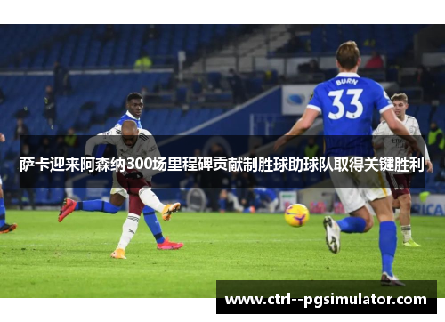 萨卡迎来阿森纳300场里程碑贡献制胜球助球队取得关键胜利 萨卡迎来阿森纳300场里程碑贡献制胜球助球队取得关键胜利