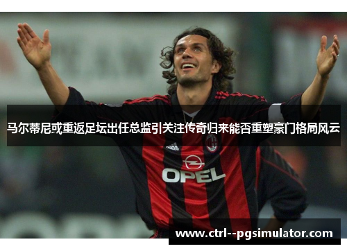 马尔蒂尼或重返足坛出任总监引关注传奇归来能否重塑豪门格局风云 马尔蒂尼或重返足坛出任总监引关注传奇归来能否重塑豪门格局风云