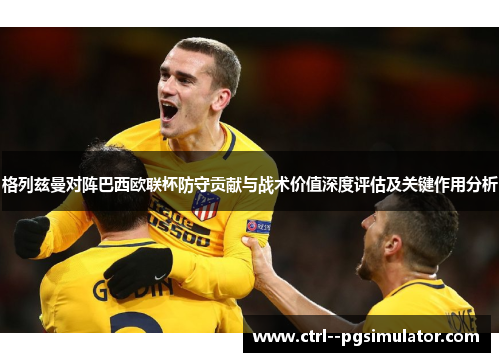 格列兹曼对阵巴西欧联杯防守贡献与战术价值深度评估及关键作用分析