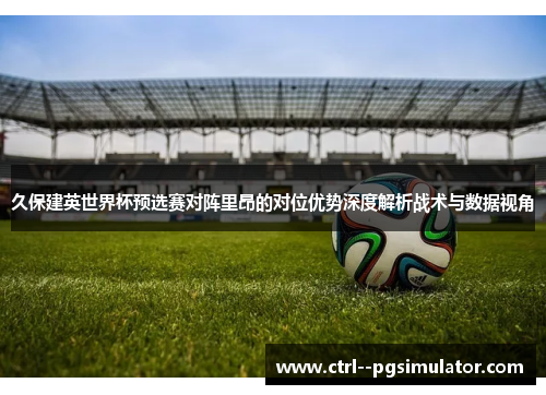 久保建英世界杯预选赛对阵里昂的对位优势深度解析战术与数据视角 久保建英世界杯预选赛对阵里昂的对位优势深度解析战术与数据视角