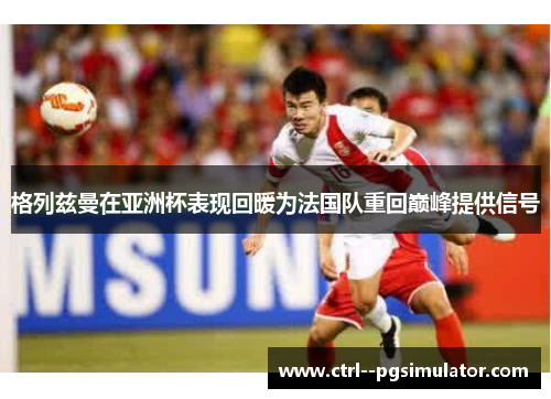 格列兹曼在亚洲杯表现回暖为法国队重回巅峰提供信号 格列兹曼在亚洲杯表现回暖为法国队重回巅峰提供信号