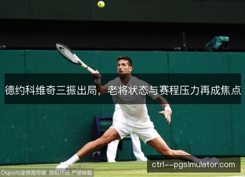 德约科维奇三振出局,老将状态与赛程压力再成焦点 德约科维奇三振出局,老将状态与赛程压力再成焦点